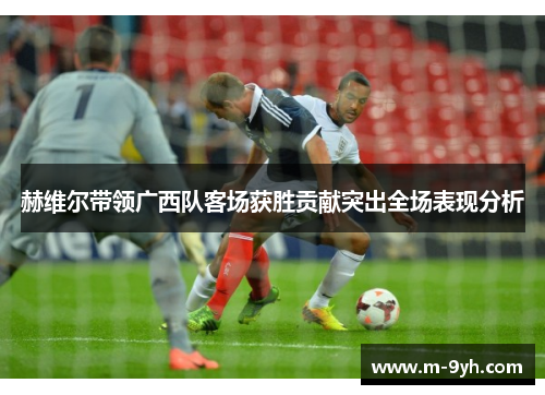 赫维尔带领广西队客场获胜贡献突出全场表现分析