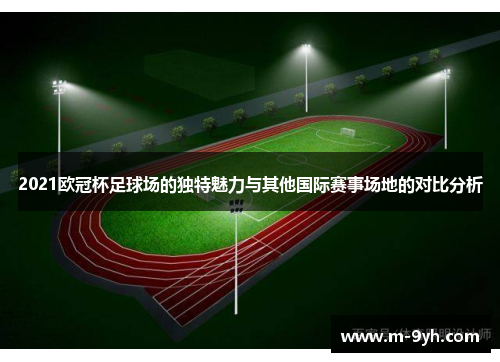 2021欧冠杯足球场的独特魅力与其他国际赛事场地的对比分析