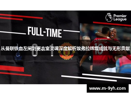 从曼联铁血左闸到更衣室灵魂深度解析埃弗拉辉煌成就与无形贡献