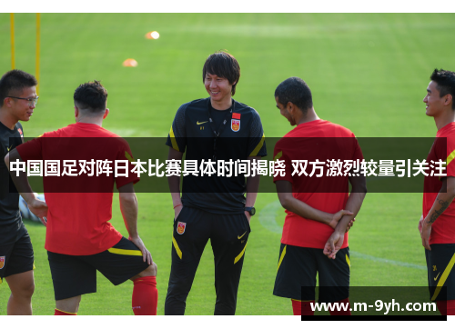 中国国足对阵日本比赛具体时间揭晓 双方激烈较量引关注